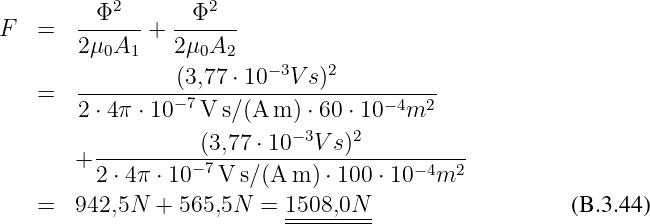          Φ2       Φ2
F   =  ------ +  ------
       2 μ0A1    2μ0A2
       ----------(3,77-⋅ 10-−3V-s)2---------
    =  2 ⋅ 4π ⋅ 10 −7V s∕(A m ) ⋅ 60 ⋅ 10 −4m2
                            −3    2
       + ----------(3,77-⋅ 10-V-s)-----------
         2 ⋅ 4π ⋅ 10− 7V s∕(A m ) ⋅ 100 ⋅ 10 −4m2
    =  942,5N  + 565,5N  = 1508,0N                     (B.3.44)
                           ---------
                     